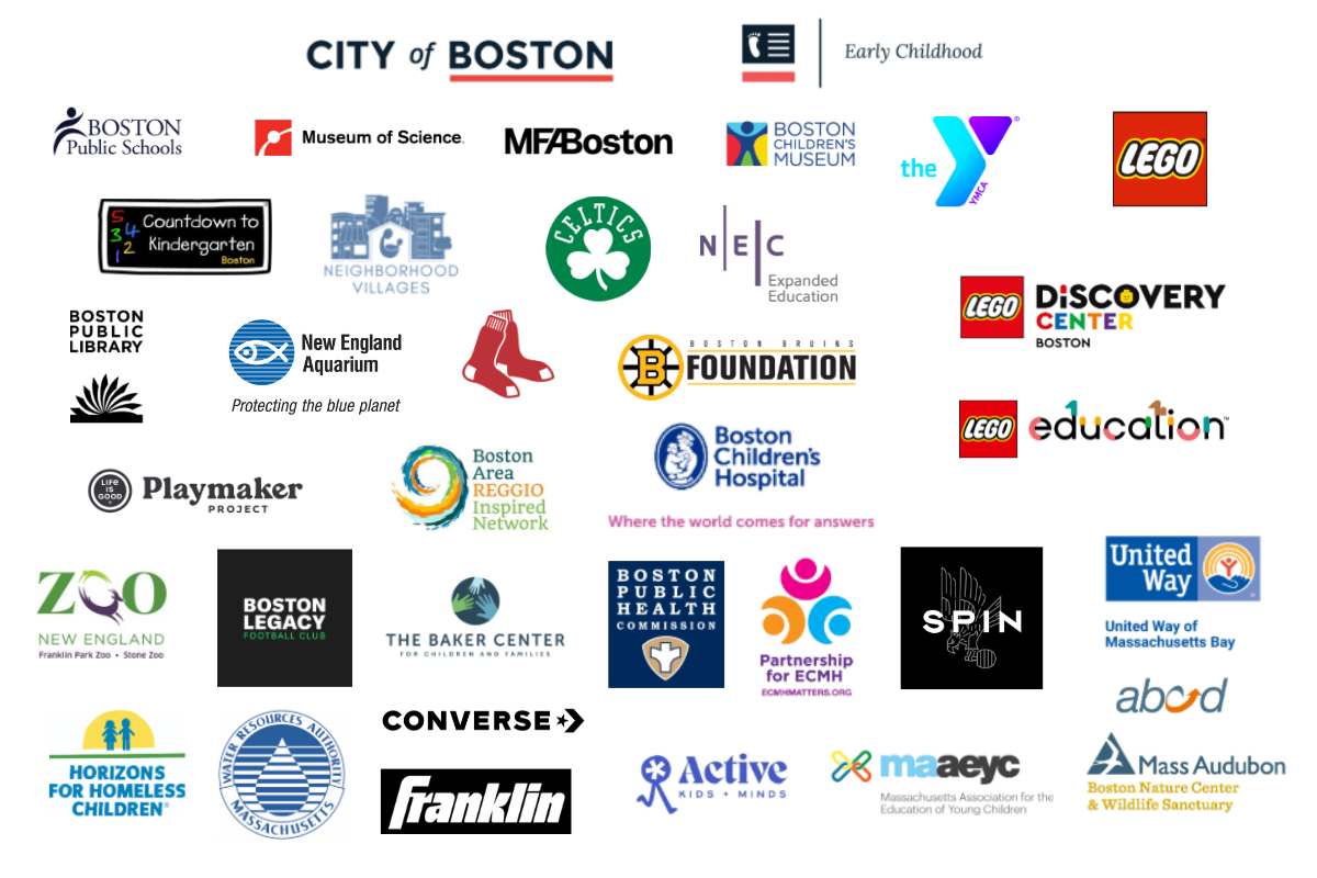 City of Boston, Early Childhood, BPS, Museum of Science, MFA, Boston Children's Museum, Boston Public Library, Red Sox, Boston Bruins Foundation, Celtics, Boston Public Health Commission, Partnership for ECMH, YMCA, Lego, BCH, Countdown to Kindergarten, abcd, Neighborhood Villages, United Way, Active, New England Zoo, Boston Legacy Football Club, WRA, REGGIO, The Baker Center, Horizons for Homeless Children, Mass Audubon, maaeyc