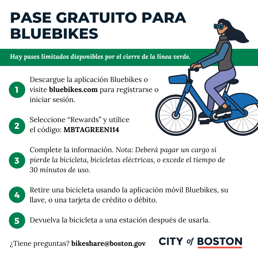 Descargue la aplicación Bluebikes o  visite bluebikes.com para registrarse o  iniciar sesión.  Seleccione “Rewards” y utilice  el código: MBTAGREEN114  Complete la información. Nota: Deberá pagar un cargo si pierde la bicicleta, bicicletas eléctricas, o excede el tiempo de 30 minutos de uso.   Retire una bicicleta usando la aplicación móvil Bluebikes, su llave, o una tarjeta de crédito o débito.  Devuelva la bicicleta a una estación después de usarla. 
